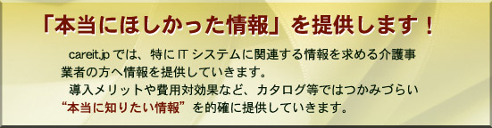 careit.jpでは、特にITシステムに関連する情報を求める介護事業者の方へ情報を提供していきます。導入メリットや費用対効果など、カタログ等ではつかみづらい“本当に知りたい情報”を的確に提供していきます。 「本当に欲しかった」情報を提供します!