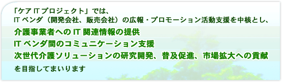 「ケアITプロジェクト」では、ITベンダ(開発会社、販売会社)の広報・プロモーション活動支援を中核とし、・介護事業者へのIT関連情報の提供・ITベンダ間のコミュニケーション支援・次世代介護ソリューションの研究開発、普及促進、市場拡大への貢献を目指してまいります